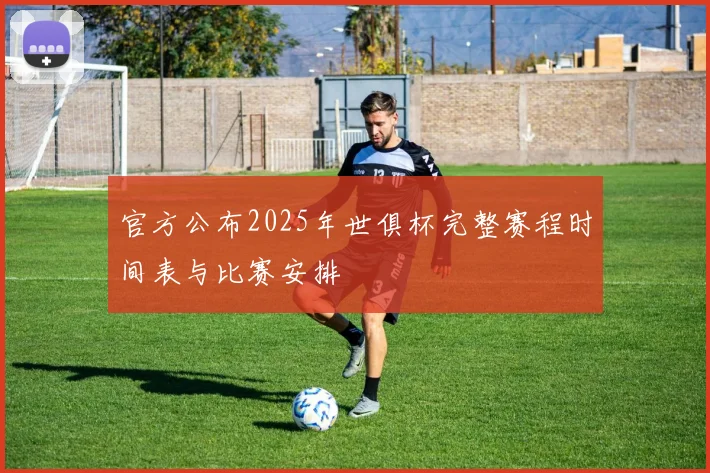官方公布2025年世俱杯完整赛程时间表与比赛安排