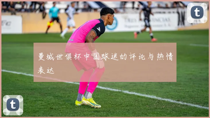 曼城世俱杯中国球迷的评论与热情表达