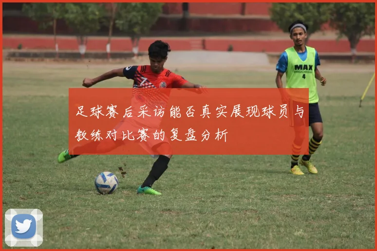 足球赛后采访能否真实展现球员与教练对比赛的复盘分析