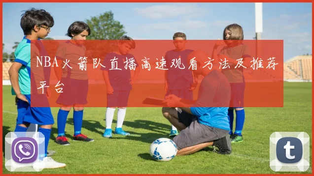 NBA火箭队直播高速观看方法及推荐平台