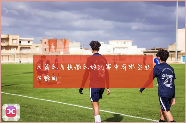 火箭队与快船队的比赛中有哪些经典瞬间